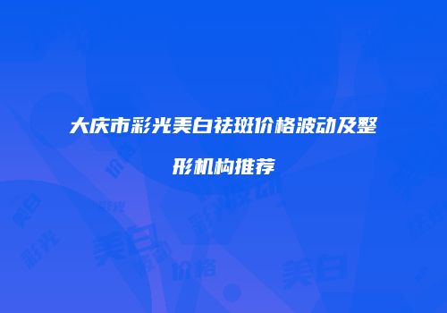 大庆市彩光美白祛斑价格波动及整形机构推荐