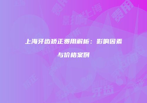 上海牙齿矫正费用解析：影响因素与价格案例