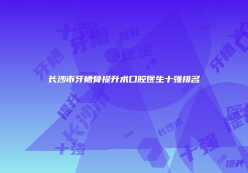 长沙市牙槽骨提升术口腔医生十强排名