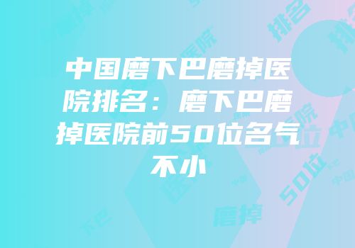 中国磨下巴磨掉医院排名：磨下巴磨掉医院前50位名气不小