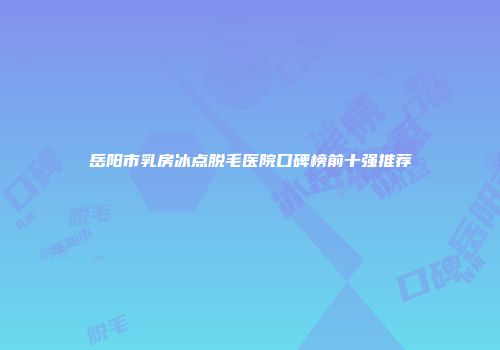 岳阳市乳房冰点脱毛医院口碑榜前十强推荐