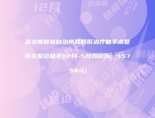 延边朝鲜族自治州耳畸形治疗做手术整形完整价格表(12月-5月均价为：45754元)
