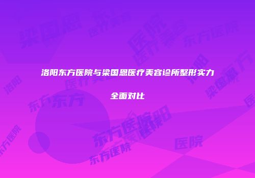 洛阳东方医院与梁国恩医疗美容诊所整形实力全面对比