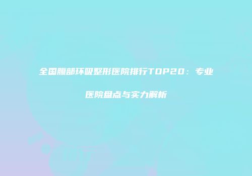 全国腹部环吸整形医院排行TOP20：专业医院盘点与实力解析