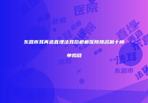 东营市耳再造直埋法耳后疤痕医院排名前十榜单揭晓