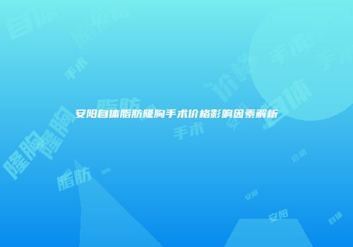 安阳自体脂肪隆胸手术价格影响因素解析