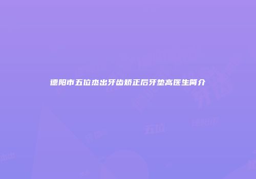 德阳市五位杰出牙齿矫正后牙垫高医生简介