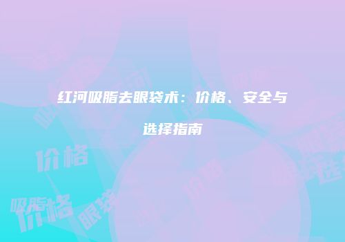 红河吸脂去眼袋术：价格、安全与选择指南