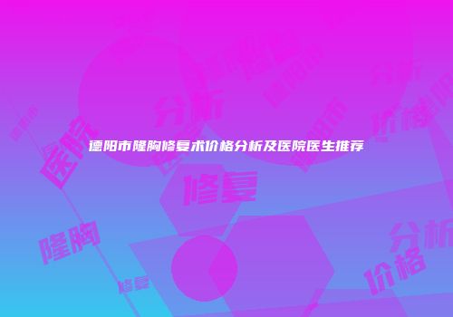 德阳市隆胸修复术价格分析及医院医生推荐