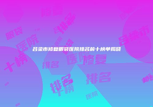 吕梁市修复眼袋医院排名前十榜单揭晓