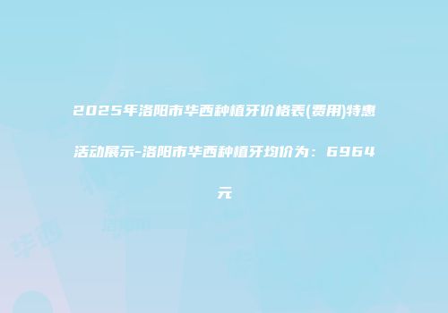 2025年洛阳市华西种植牙价格表(费用)特惠活动展示-洛阳市华西种植牙均价为：6964元