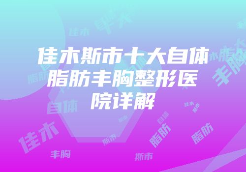 佳木斯市十大自体脂肪丰胸整形医院详解