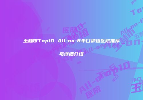 玉林市Top10 All-on-6半口种植医院推荐与详细介绍