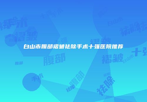 白山市腹部褶皱祛除手术十强医院推荐
