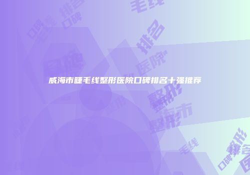 威海市睫毛线整形医院口碑排名十强推荐