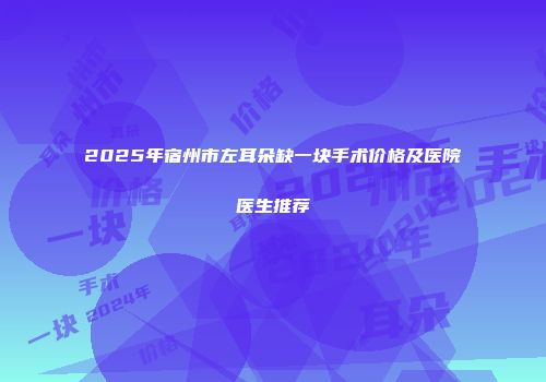 2025年宿州市左耳朵缺一块手术价格及医院医生推荐