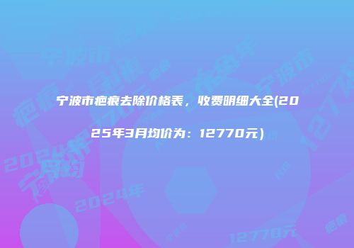 宁波市疤痕去除价格表，收费明细大全(2025年3月均价为：12770元）