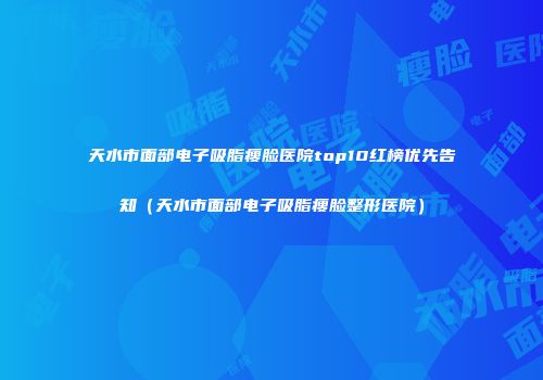 天水市面部电子吸脂瘦脸医院top10红榜优先告知（天水市面部电子吸脂瘦脸整形医院）