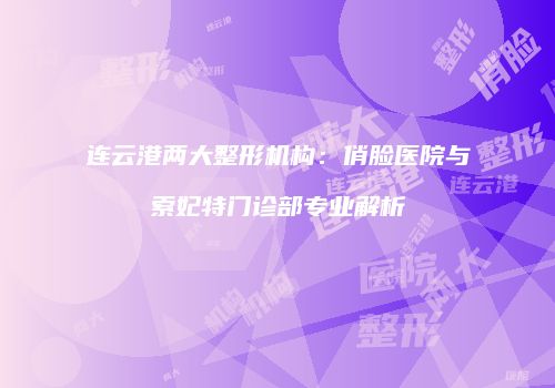连云港两大整形机构：俏脸医院与索妃特门诊部专业解析