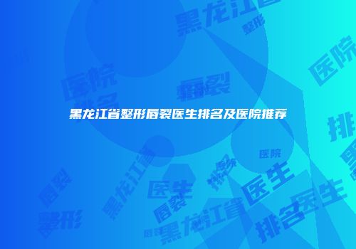 黑龙江省整形唇裂医生排名及医院推荐