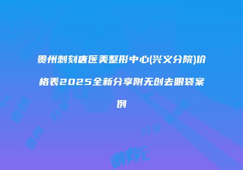 贵州刺刻唐医美整形中心(兴义分院)价格表2025全新分享附无创去眼袋案例