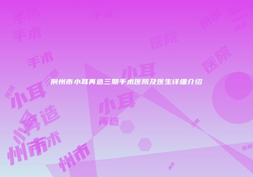 荆州市小耳再造三期手术医院及医生详细介绍