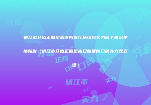 镇江市牙齿正畸垫高医院排行榜综合实力前十强名单换新啦（镇江市牙齿正畸垫高口腔医院口碑实力双靠谱）