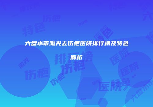 六盘水市激光去伤疤医院排行榜及特色解析