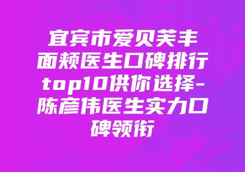 宜宾市爱贝芙丰面颊医生口碑排行top10供你选择-陈彦伟医生实力口碑领衔