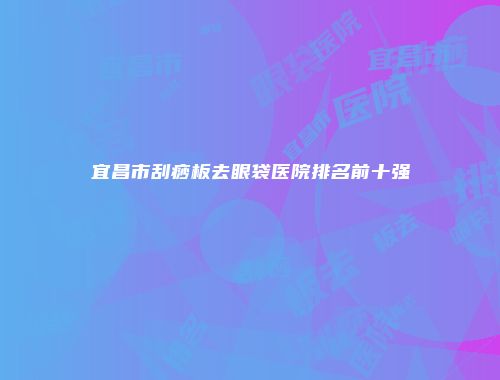 宜昌市刮痧板去眼袋医院排名前十强