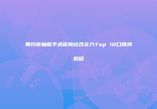 黄冈市抽脂手术医院综合实力Top 10口碑榜揭晓