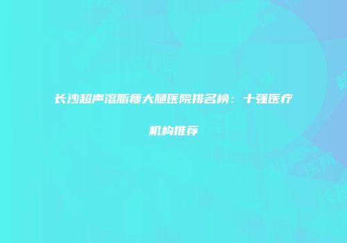 长沙超声溶脂瘦大腿医院排名榜：十强医疗机构推荐
