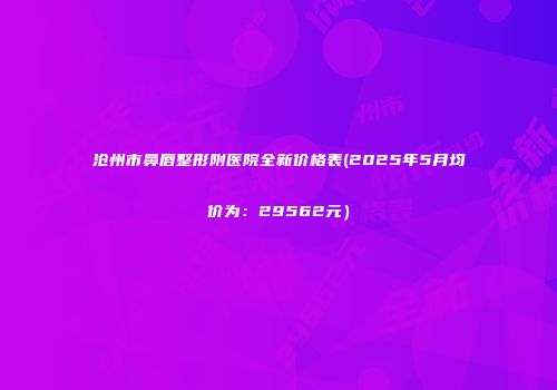 沧州市鼻唇整形附医院全新价格表(2025年5月均价为：29562元）