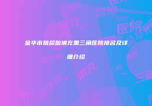金华市玻尿酸填充黑三角医院排名及详细介绍