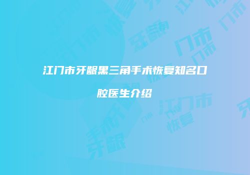 江门市牙龈黑三角手术恢复知名口腔医生介绍