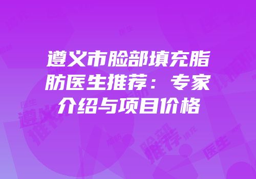 遵义市脸部填充脂肪医生推荐：专家介绍与项目价格