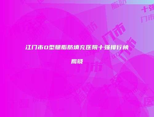 江门市O型腿脂肪填充医院十强排行榜揭晓