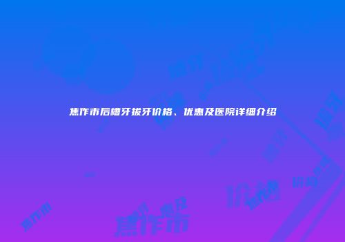 焦作市后槽牙拔牙价格、优惠及医院详细介绍