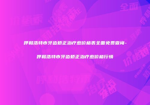 呼和浩特市牙齿矫正治疗愈价格表全面免费查询-呼和浩特市牙齿矫正治疗愈价格行情
