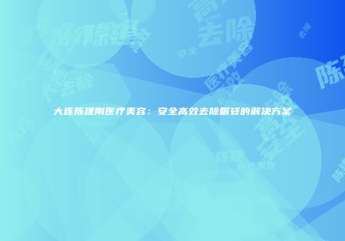 大连陈建刚医疗美容：安全高效去除眼袋的解决方案