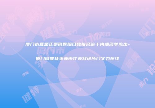 厦门市耳矫正整形医院口碑排名前十内部名单流出-厦门向健特莱美医疗美容诊所门实力在线