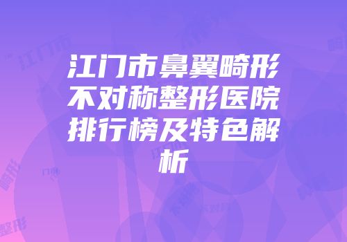 江门市鼻翼畸形不对称整形医院排行榜及特色解析