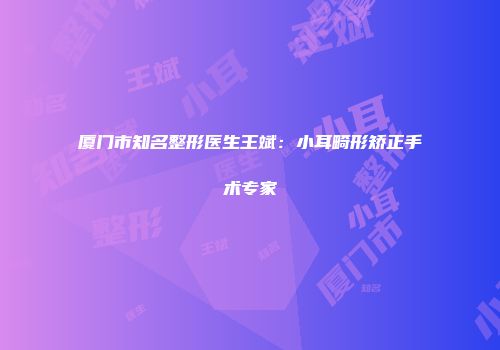 厦门市知名整形医生王斌：小耳畸形矫正手术专家