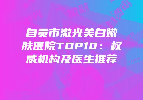 自贡市激光美白嫩肤医院TOP10：权威机构及医生推荐