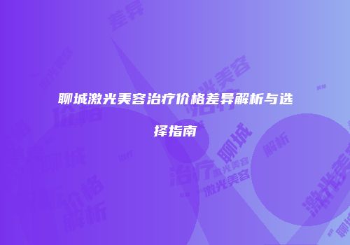 聊城激光美容治疗价格差异解析与选择指南