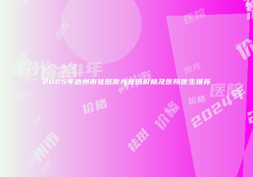 2025年达州市祛斑激光祛斑价格及医院医生推荐
