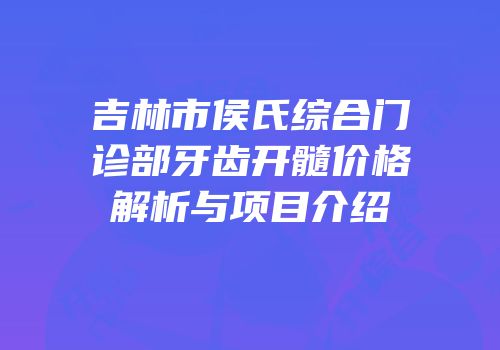 吉林市侯氏综合门诊部牙齿开髓价格解析与项目介绍