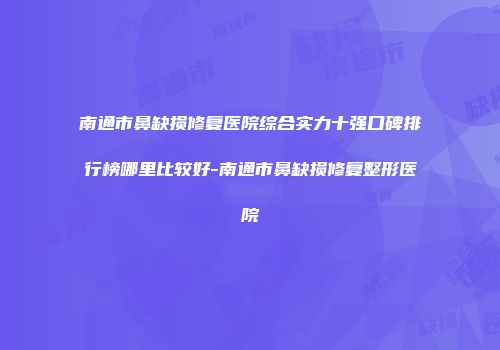 南通市鼻缺损修复医院综合实力十强口碑排行榜哪里比较好-南通市鼻缺损修复整形医院
