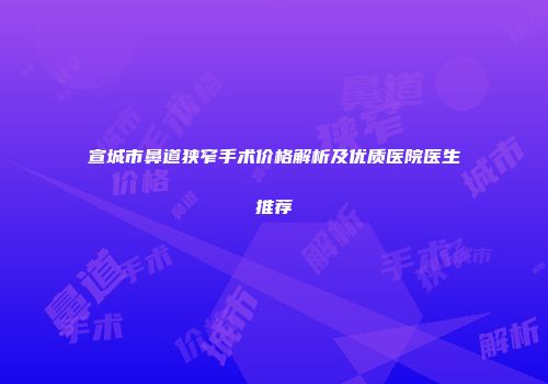 宣城市鼻道狭窄手术价格解析及优质医院医生推荐