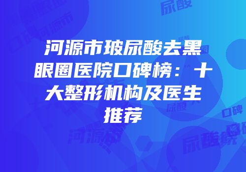 河源市玻尿酸去黑眼圈医院口碑榜：十大整形机构及医生推荐